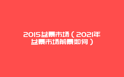 2015盆景市场（2021年盆景市场前景如何）