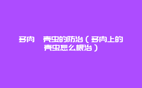 多肉蚧壳虫的防治（多肉上的蚧壳虫怎么根治）