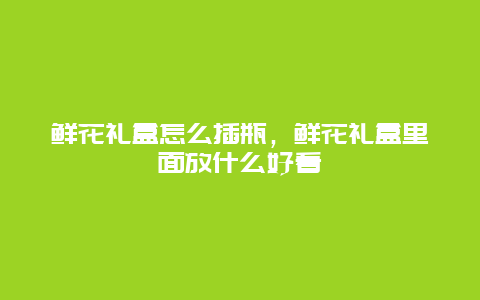 鲜花礼盒怎么插瓶，鲜花礼盒里面放什么好看