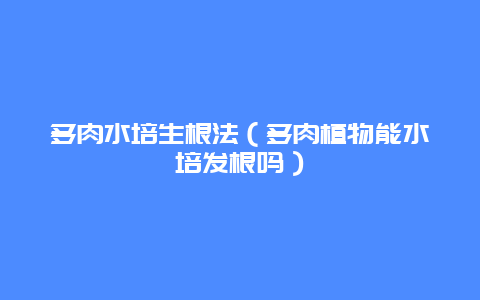 多肉水培生根法（多肉植物能水培发根吗）