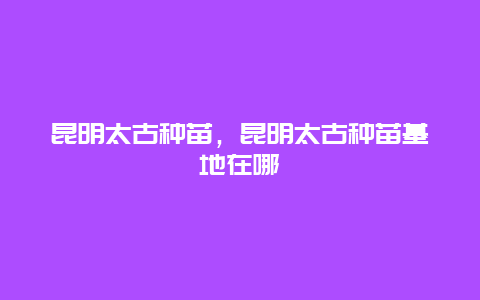 昆明太古种苗，昆明太古种苗基地在哪