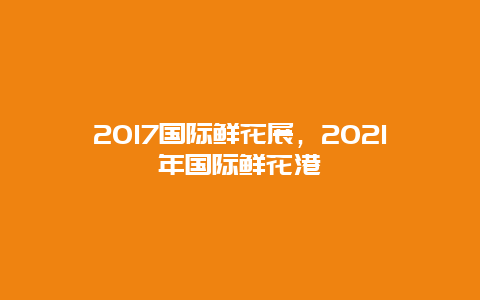 2017国际鲜花展，2021年国际鲜花港