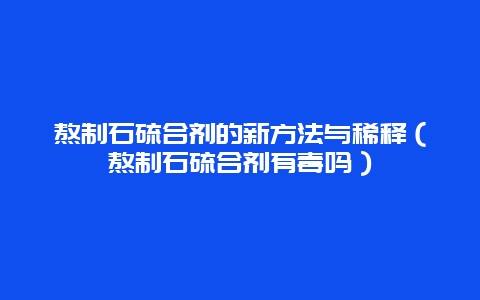 熬制石硫合剂的新方法与稀释（熬制石硫合剂有毒吗）