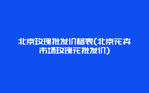 北京玫瑰批发价格表(北京花卉市场玫瑰花批发价)