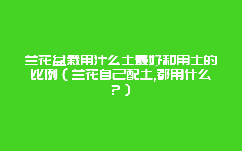 兰花盆栽用汁么土最好和用土的比例（兰花自己配土,都用什么?）