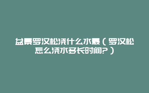 盆景罗汉松浇什么水最（罗汉松怎么浇水多长时间?）