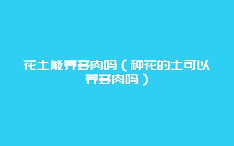 花土能养多肉吗（种花的土可以养多肉吗）