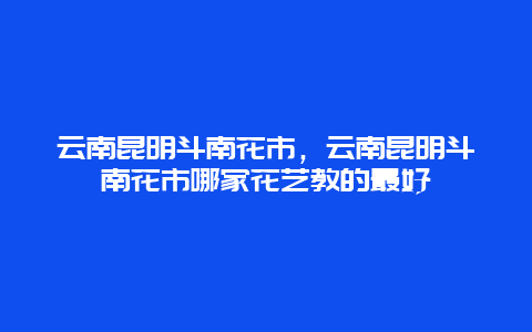 云南昆明斗南花市，云南昆明斗南花市哪家花艺教的最好