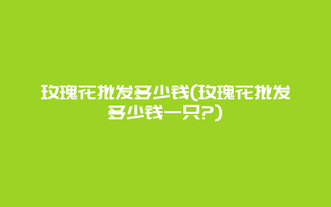 玫瑰花批发多少钱(玫瑰花批发多少钱一只?)