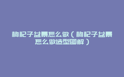 枸杞子盆景怎么做（枸杞子盆景怎么做造型图解）