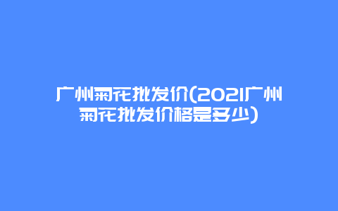 广州菊花批发价(2021广州菊花批发价格是多少)