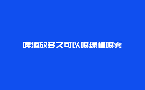 啤酒放多久可以喷绿植喷雾