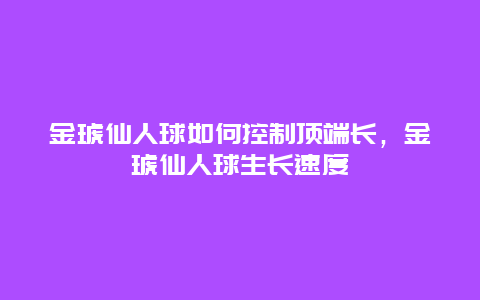 金琥仙人球如何控制顶端长，金琥仙人球生长速度