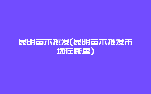 昆明苗木批发(昆明苗木批发市场在哪里)