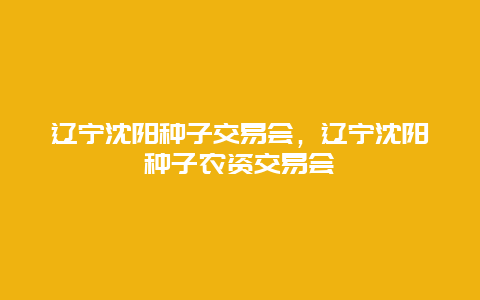 辽宁沈阳种子交易会，辽宁沈阳种子农资交易会