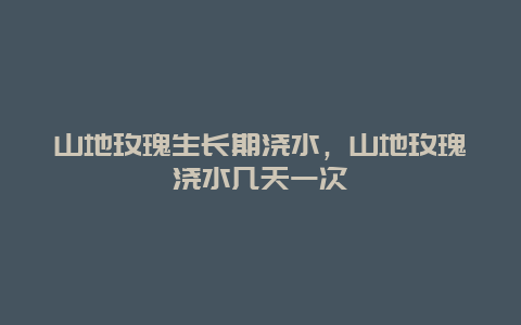 山地玫瑰生长期浇水，山地玫瑰浇水几天一次