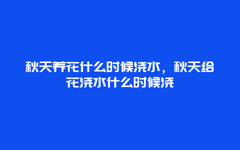 秋天养花什么时候浇水，秋天给花浇水什么时候浇