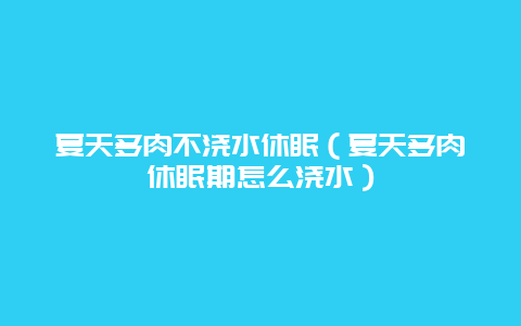 夏天多肉不浇水休眠（夏天多肉休眠期怎么浇水）