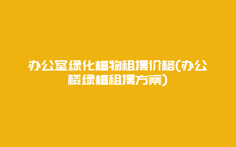 办公室绿化植物租摆价格(办公楼绿植租摆方案)