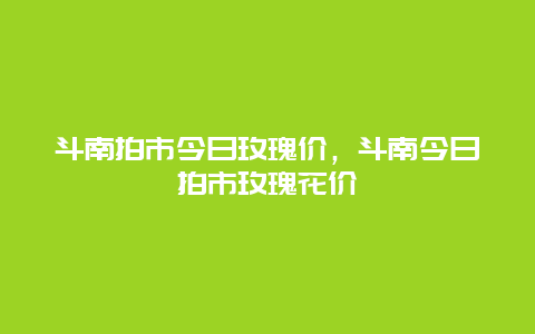 斗南拍市今日玫瑰价，斗南今日拍市玫瑰花价