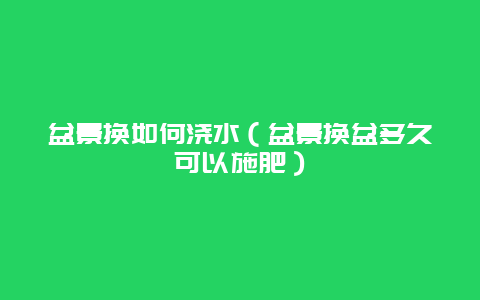 盆景换如何浇水（盆景换盆多久可以施肥）