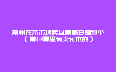 常州花木市场卖盆景最多是那个（常州哪里有卖花木的）