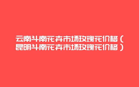 云南斗南花卉市场玫瑰花价格（昆明斗南花卉市场玫瑰花价格）