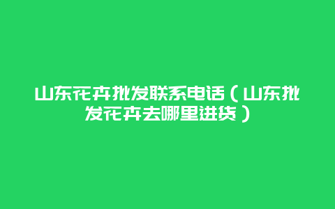 山东花卉批发联系电话（山东批发花卉去哪里进货）