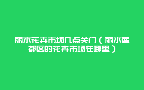 丽水花卉市场几点关门（丽水莲都区的花卉市场在哪里）