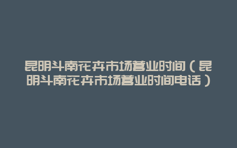 昆明斗南花卉市场营业时间（昆明斗南花卉市场营业时间电话）