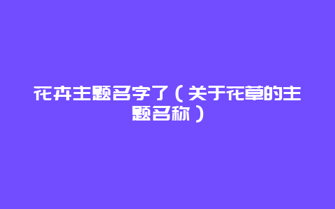 花卉主题名字了（关于花草的主题名称）