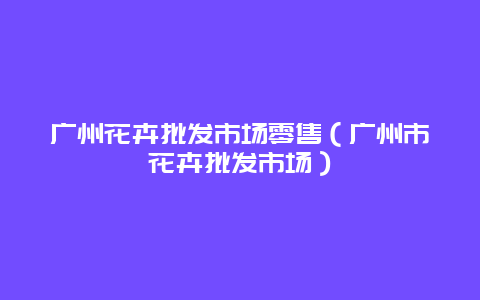 广州花卉批发市场零售（广州市花卉批发市场）