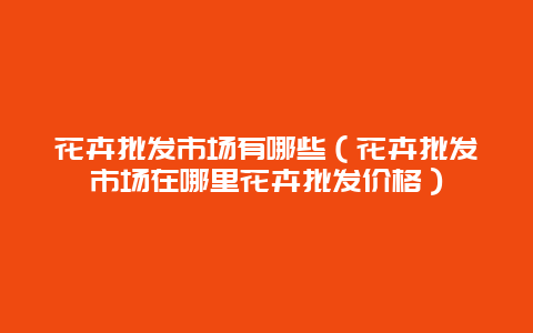 花卉批发市场有哪些（花卉批发市场在哪里花卉批发价格）