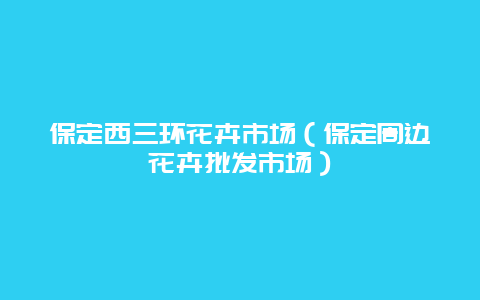 保定西三环花卉市场（保定周边花卉批发市场）