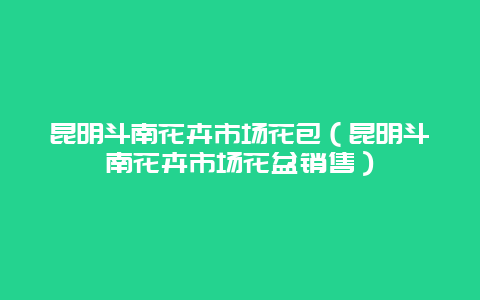 昆明斗南花卉市场花包（昆明斗南花卉市场花盆销售）