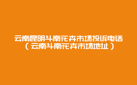 云南昆明斗南花卉市场投诉电话（云南斗南花卉市场地址）