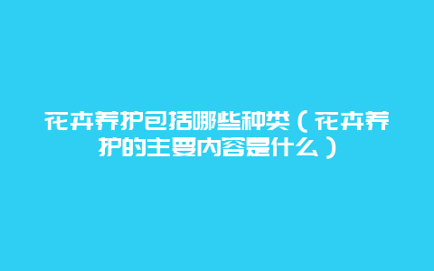 花卉养护包括哪些种类（花卉养护的主要内容是什么）