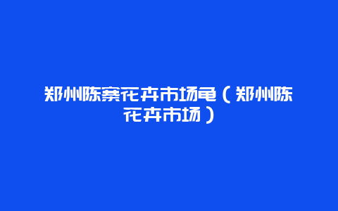 郑州陈寨花卉市场龟（郑州陈砦花卉市场）