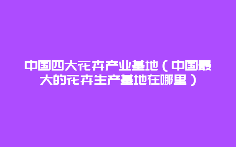 中国四大花卉产业基地（中国最大的花卉生产基地在哪里）