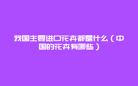 我国主要进口花卉都是什么（中国的花卉有哪些）