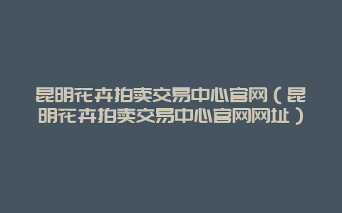 昆明花卉拍卖交易中心官网（昆明花卉拍卖交易中心官网网址）