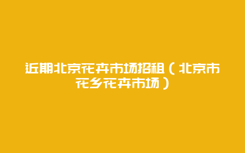 近期北京花卉市场招租（北京市花乡花卉市场）