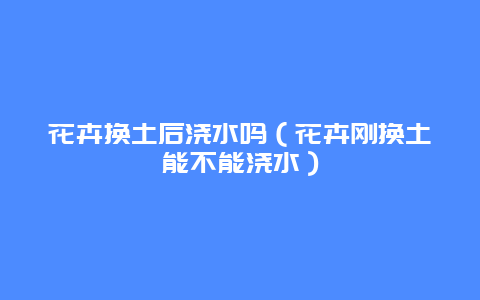 花卉换土后浇水吗（花卉刚换土能不能浇水）