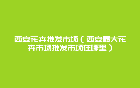 西安花卉批发市场（西安最大花卉市场批发市场在哪里）