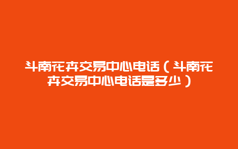 斗南花卉交易中心电话（斗南花卉交易中心电话是多少）