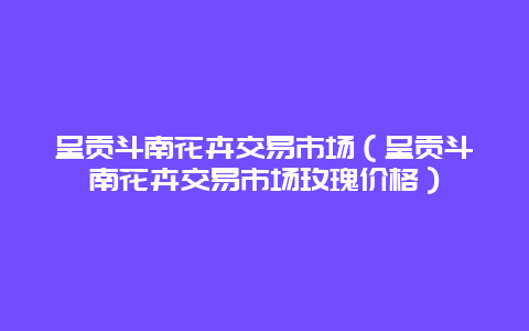 呈贡斗南花卉交易市场（呈贡斗南花卉交易市场玫瑰价格）