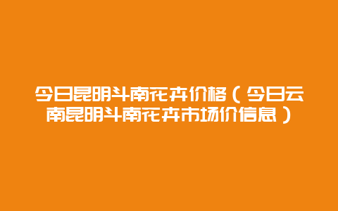 今日昆明斗南花卉价格（今日云南昆明斗南花卉市场价信息）