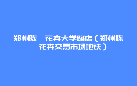 郑州陈砦花卉大学路店（郑州陈砦花卉交易市场地铁）