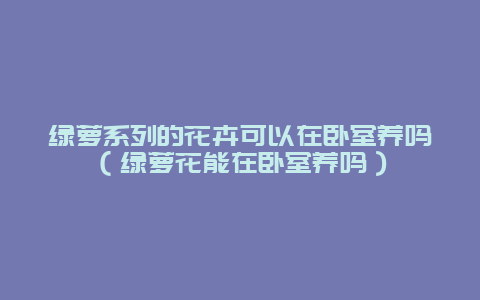 绿萝系列的花卉可以在卧室养吗（绿萝花能在卧室养吗）