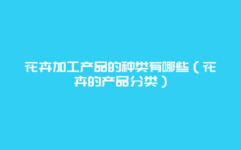 花卉加工产品的种类有哪些（花卉的产品分类）